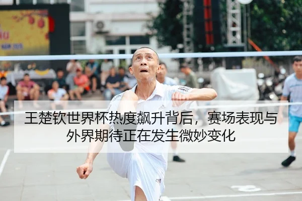 王楚钦世界杯热度飙升背后，赛场表现与外界期待正在发生微妙变化