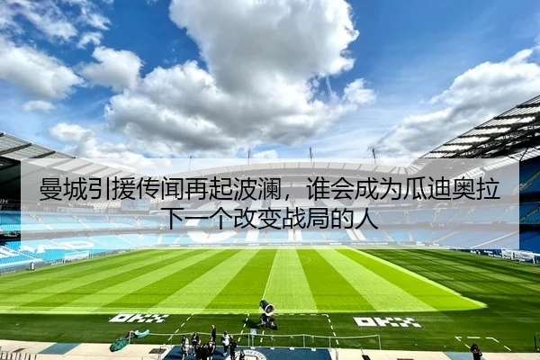 曼城引援传闻再起波澜，谁会成为瓜迪奥拉下一个改变战局的人