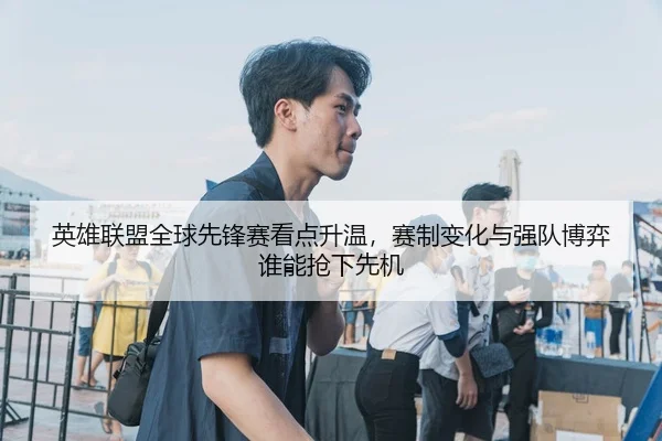 英雄联盟全球先锋赛看点升温，赛制变化与强队博弈谁能抢下先机