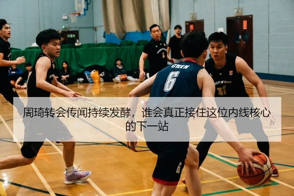 周琦转会传闻持续发酵，谁会真正接住这位内线核心的下一站